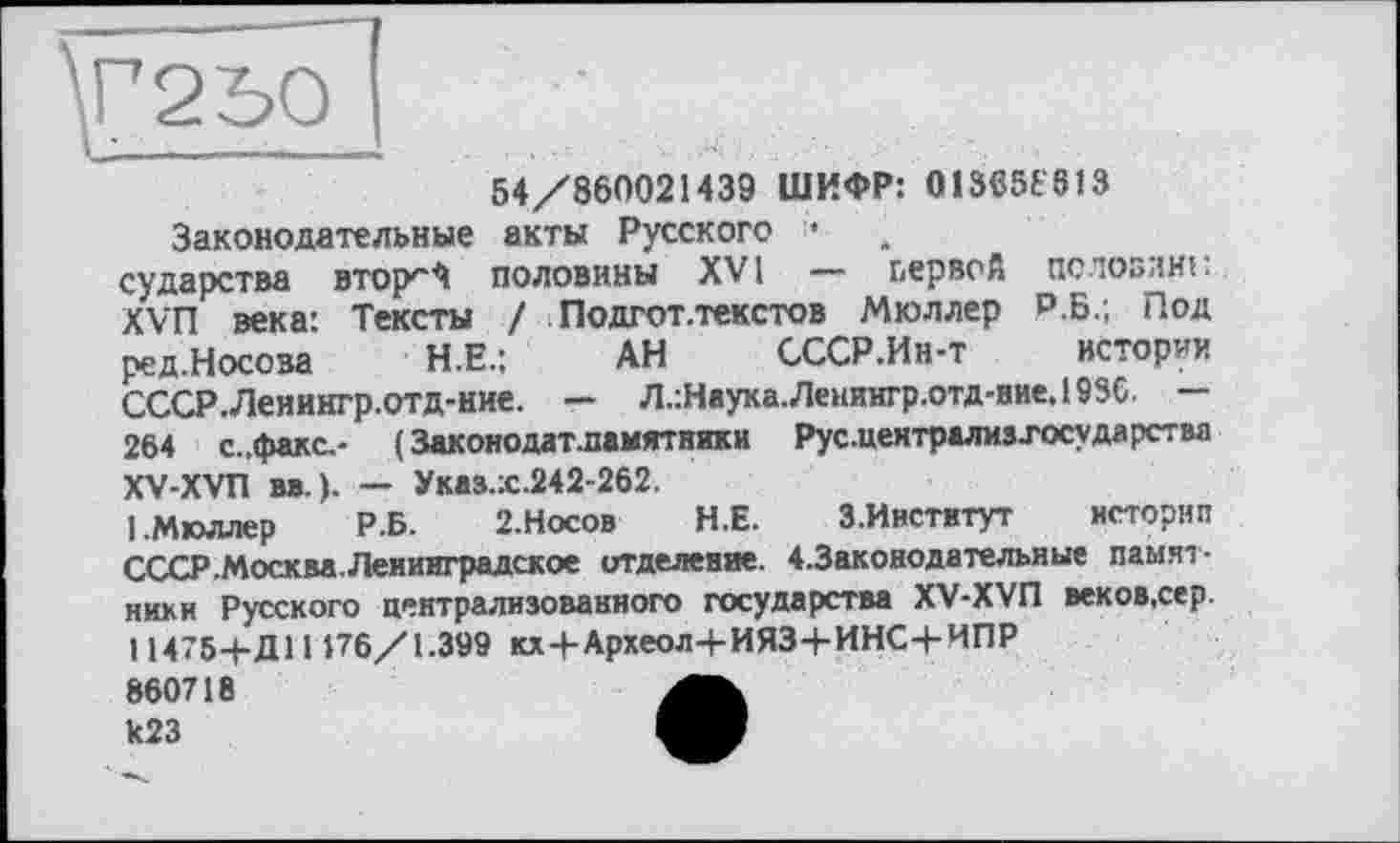 ﻿54/860021439 ШИФР: 013C5ê613 Законодательные акты Русского •
сударства втор*"^ половины XVI — первой половині: XVn века: Тексты / Подгот.текстов Мюллер Р.Б.; Под ред.Носова Н.Е.; АН СССР.Ин-т истории СССР.Леиингр.отд-ние. — Л.:Наука.Ленингр.отд-ние.193С. — 264 с.,факс,- ( Законодат.памятники Рус.централизхосударства XV-XVn вв. ). — Указ.:с.242-262.
1,Мюллер Р.Б. 2.НОСОВ Н.Е. З.Институт истории СССР .Москва. Ленинградское отделение. 4.Законодательные памятники Русского централизованного государства XV-XVfl веков.сер 11475-4-Д11176/1.399 кх+Археол-рИЯЗ+ИНС+ИПР
860718 И23